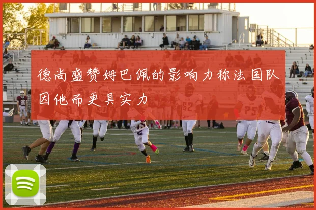 德尚盛赞姆巴佩的影响力称法国队因他而更具实力