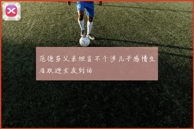 范德芬父亲坦言不干涉儿子感情生活欢迎女友到访