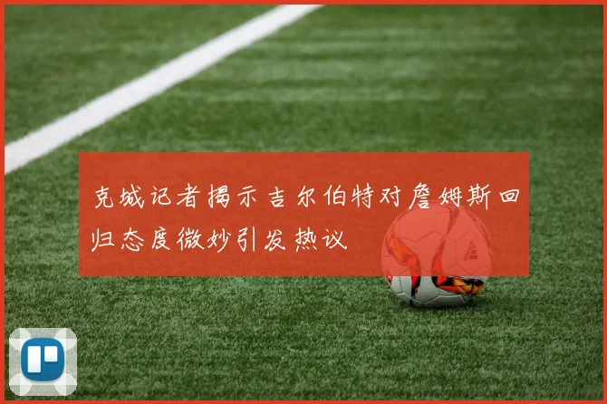 克城记者揭示吉尔伯特对詹姆斯回归态度微妙引发热议