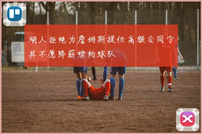 湖人拒绝为詹姆斯提供高额合同令其不愿降薪续约球队