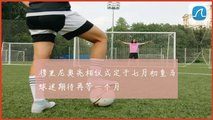 穆里尼奥亮相仪式定于七月初皇马球迷期待再等一个月