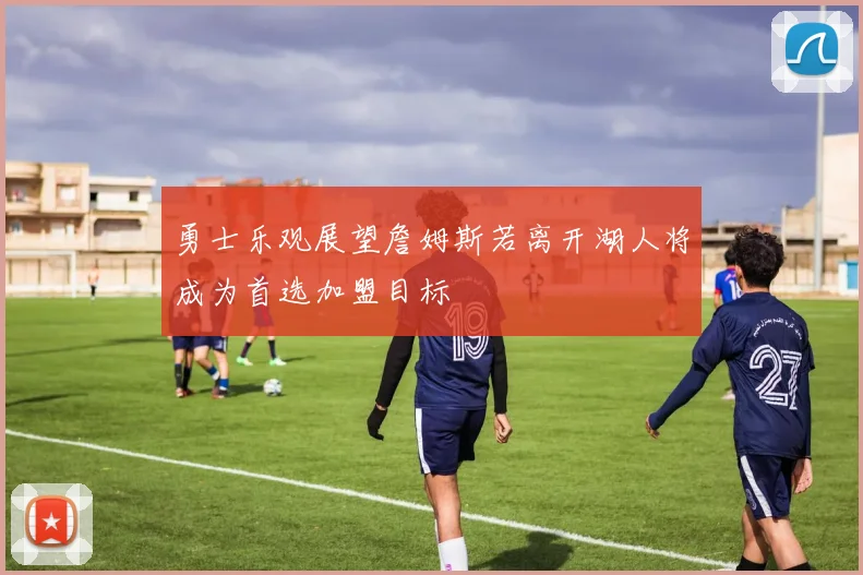 勇士乐观展望詹姆斯若离开湖人将成为首选加盟目标