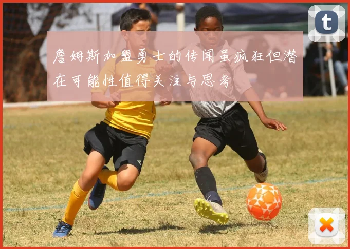 詹姆斯加盟勇士的传闻虽疯狂但潜在可能性值得关注与思考