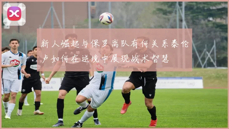 新人崛起与保罗离队有何关系泰伦卢如何在逆境中展现战术智慧