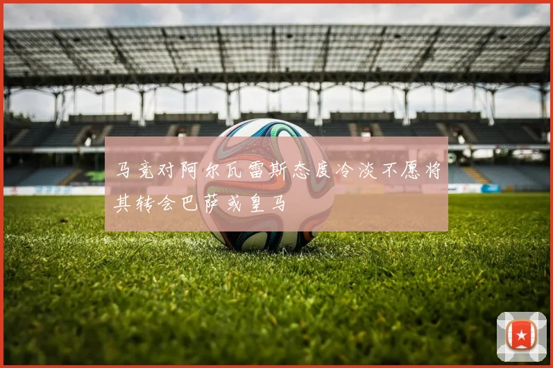 马竞对阿尔瓦雷斯态度冷淡不愿将其转会巴萨或皇马