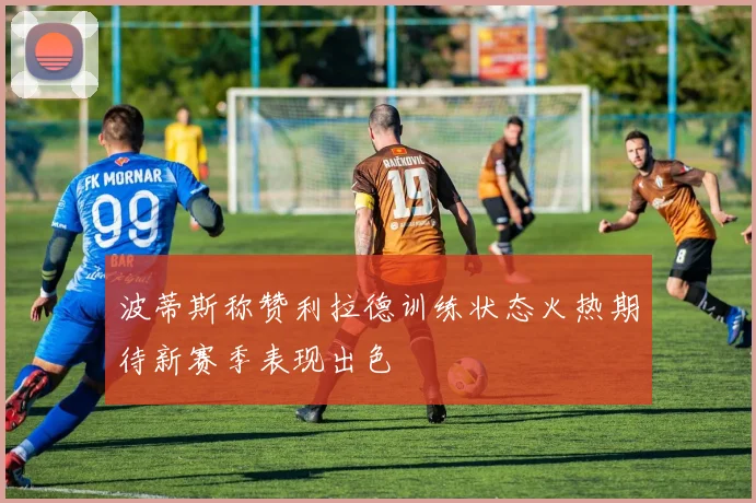 波蒂斯称赞利拉德训练状态火热期待新赛季表现出色