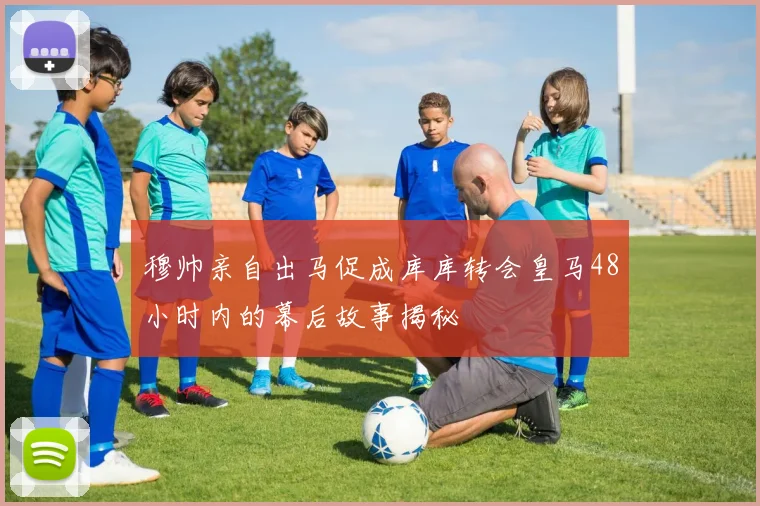 穆帅亲自出马促成库库转会皇马48小时内的幕后故事揭秘