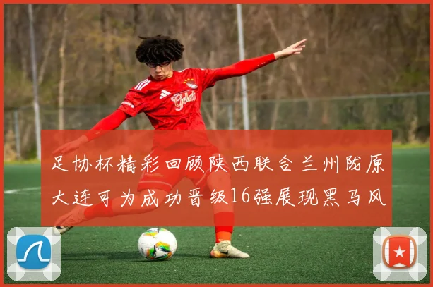 足协杯精彩回顾陕西联合兰州陇原大连可为成功晋级16强展现黑马风采