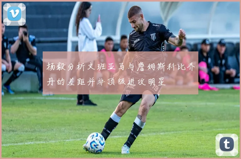 杨毅分析文班亚马与詹姆斯科比乔丹的差距并非顶级进攻明星