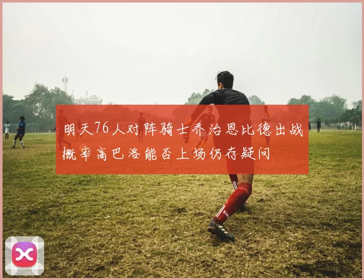 明天76人对阵骑士乔治恩比德出战概率高巴洛能否上场仍存疑问