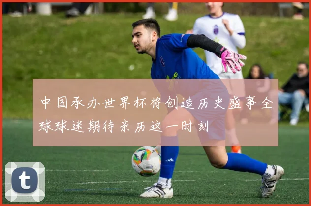中国承办世界杯将创造历史盛事全球球迷期待亲历这一时刻
