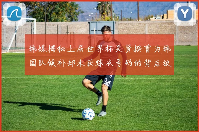 韩媒揭秘上届世界杯吴贤揆曾为韩国队候补却未获球衣号码的背后故事