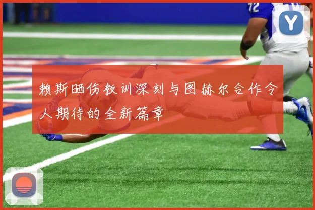 赖斯晒伤教训深刻与图赫尔合作令人期待的全新篇章